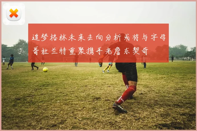 追梦格林未来去向分析或将与字母哥杜兰特重聚携手老詹东契奇