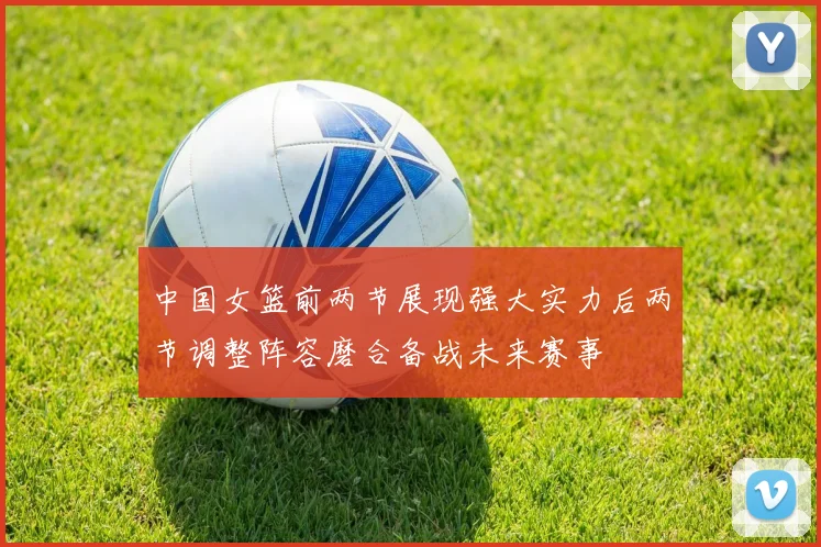中国女篮前两节展现强大实力后两节调整阵容磨合备战未来赛事