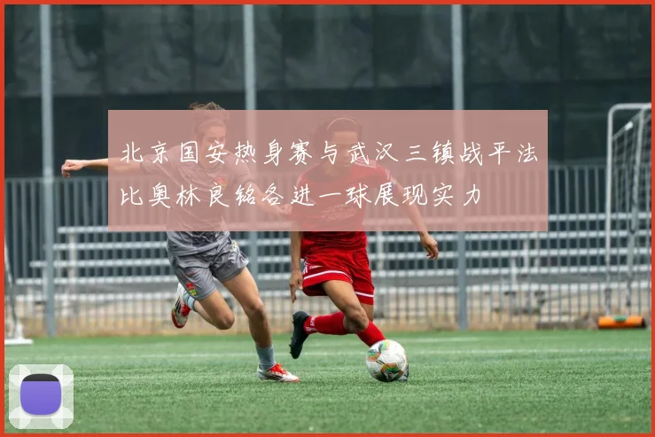 北京国安热身赛与武汉三镇战平法比奥林良铭各进一球展现实力