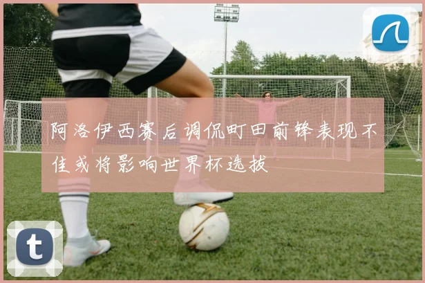 阿洛伊西赛后调侃町田前锋表现不佳或将影响世界杯选拔