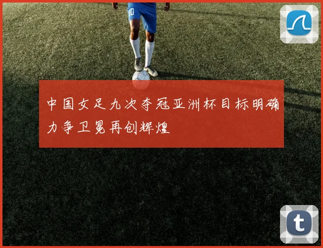 中国女足九次夺冠亚洲杯目标明确力争卫冕再创辉煌