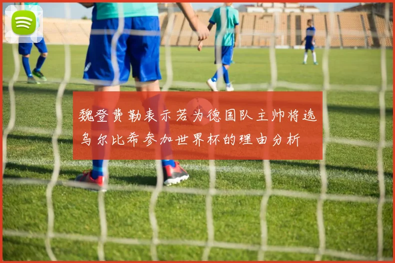魏登费勒表示若为德国队主帅将选乌尔比希参加世界杯的理由分析