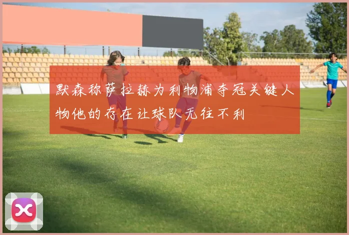 默森称萨拉赫为利物浦夺冠关键人物他的存在让球队无往不利