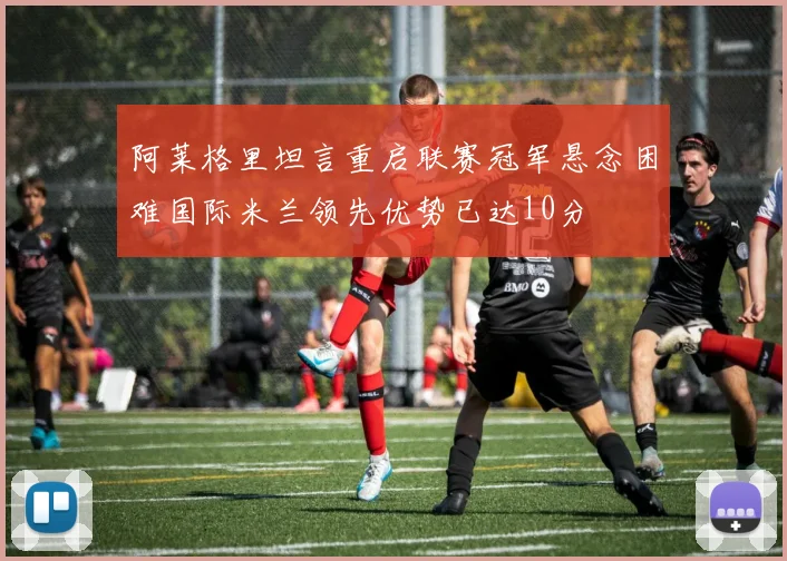 阿莱格里坦言重启联赛冠军悬念困难国际米兰领先优势已达10分