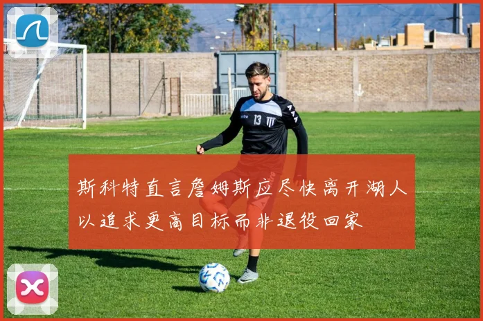 斯科特直言詹姆斯应尽快离开湖人以追求更高目标而非退役回家