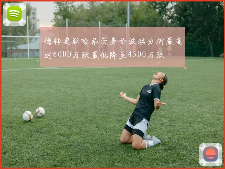 德转更新哈弗茨身价波动分析最高达6000万欧最低降至4500万欧