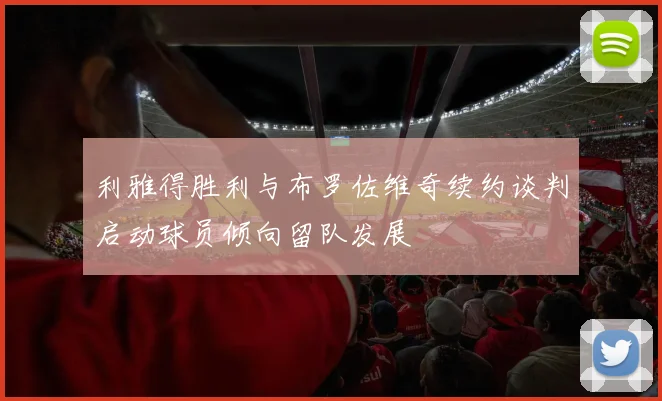 利雅得胜利与布罗佐维奇续约谈判启动球员倾向留队发展