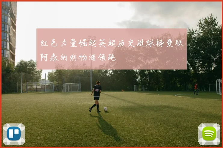 红色力量崛起英超历史进球榜曼联阿森纳利物浦领跑