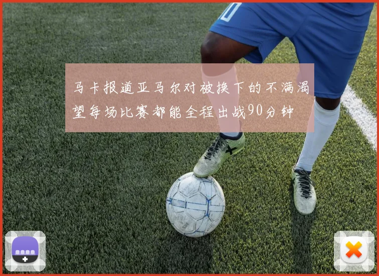 马卡报道亚马尔对被换下的不满渴望每场比赛都能全程出战90分钟