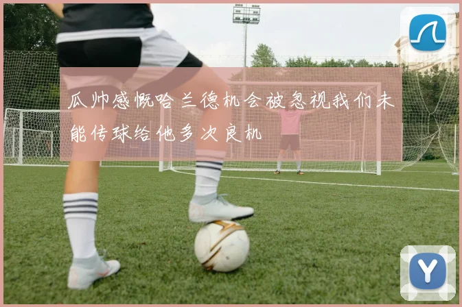 瓜帅感慨哈兰德机会被忽视我们未能传球给他多次良机