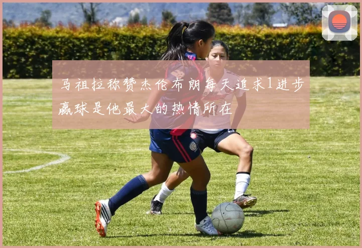 马祖拉称赞杰伦布朗每天追求1进步赢球是他最大的热情所在