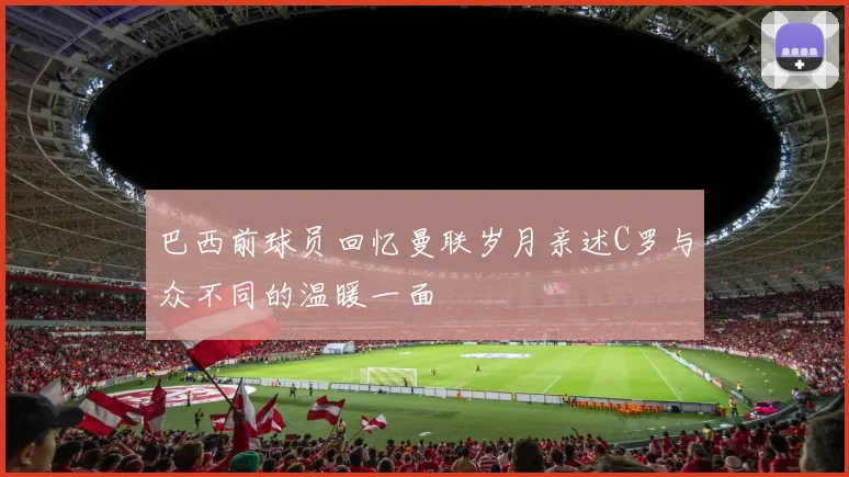 巴西前球员回忆曼联岁月亲述C罗与众不同的温暖一面