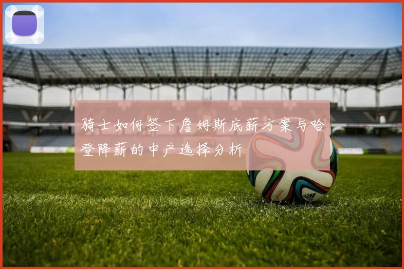 骑士如何签下詹姆斯底薪方案与哈登降薪的中产选择分析