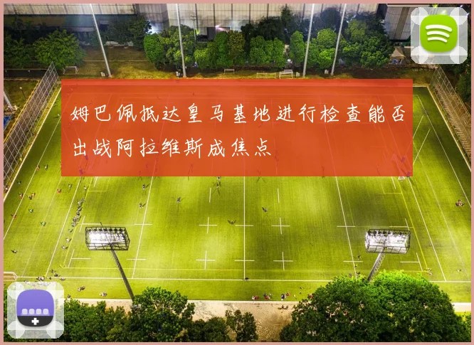 姆巴佩抵达皇马基地进行检查能否出战阿拉维斯成焦点