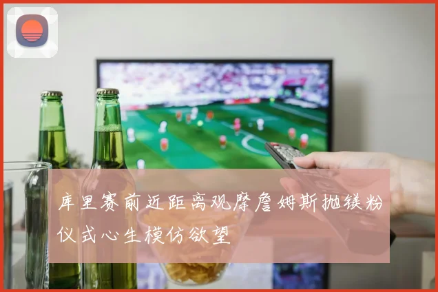 库里赛前近距离观摩詹姆斯抛镁粉仪式心生模仿欲望