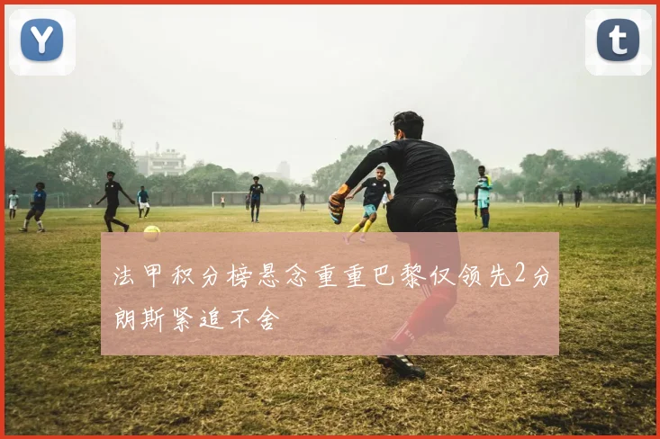 法甲积分榜悬念重重巴黎仅领先2分朗斯紧追不舍