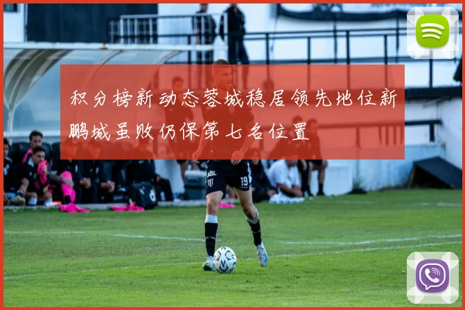 积分榜新动态蓉城稳居领先地位新鹏城虽败仍保第七名位置